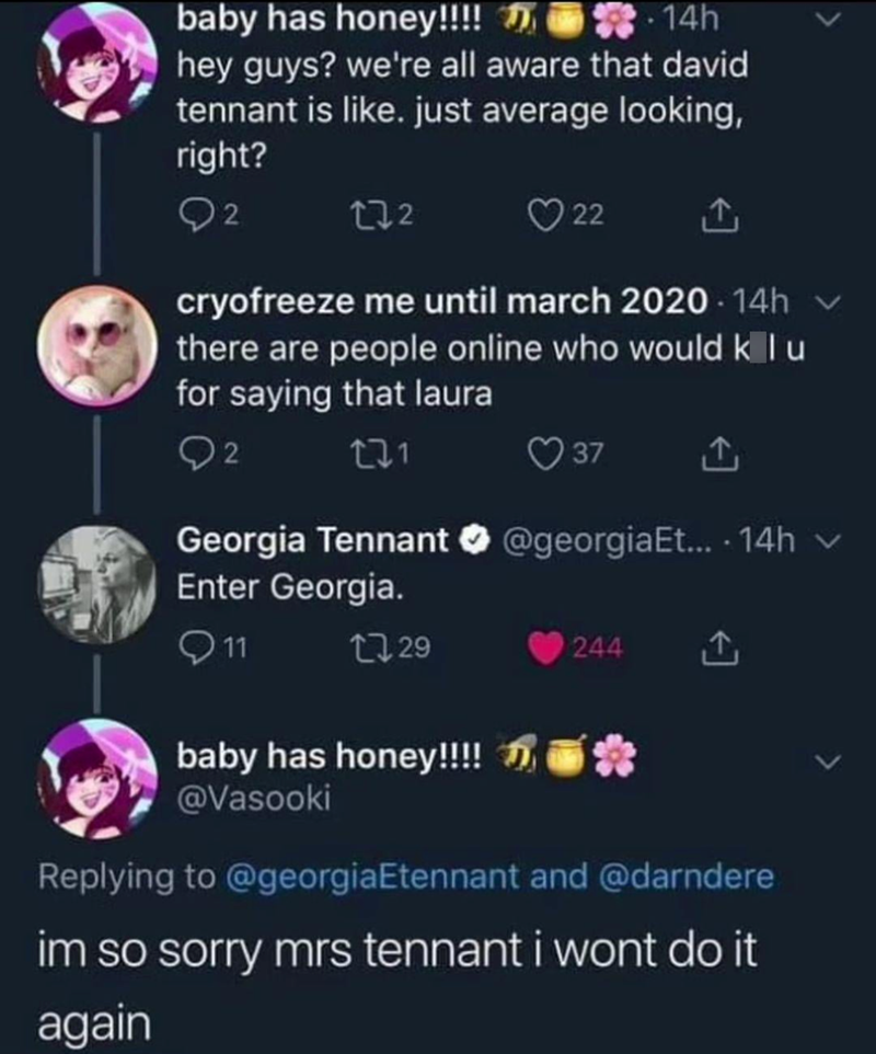 baby has honey!!!! -14h hey guys? we're all aware that david tennant is like. just average looking, right? 2 222 22 cryofreeze me until march 2020-14h there are people online who would klu for saying that laura 02 221 37 1 Georgia Tennant @georgiaEt.... 14h v Enter Georgia. 11 1729 244 baby has honey!!!! * @Vasooki Replying to @georgiaEtennant and @darndere im so sorry mrs tennant i wont do it again