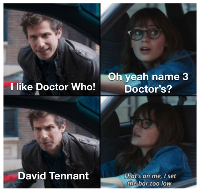 I like Doctor Who! Oh yeah name 3 Doctor's? David Tennant That's on me, I set the bar too low.