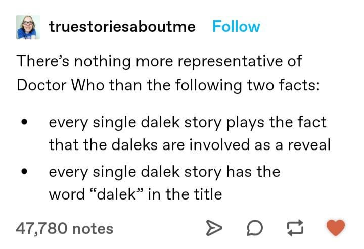 truestoriesaboutme Follow There's nothing more representative of Doctor Who than the following two facts: every single dalek story plays the fact that the daleks are involved as a reveal every single dalek story has the word "dalek" in the title 47,780 notes
