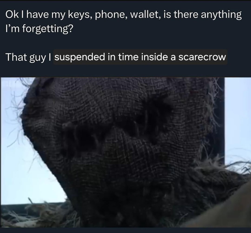 Ok I have my keys, phone, wallet, is there anything I'm forgetting? That guy I suspended in time inside a scarecrow