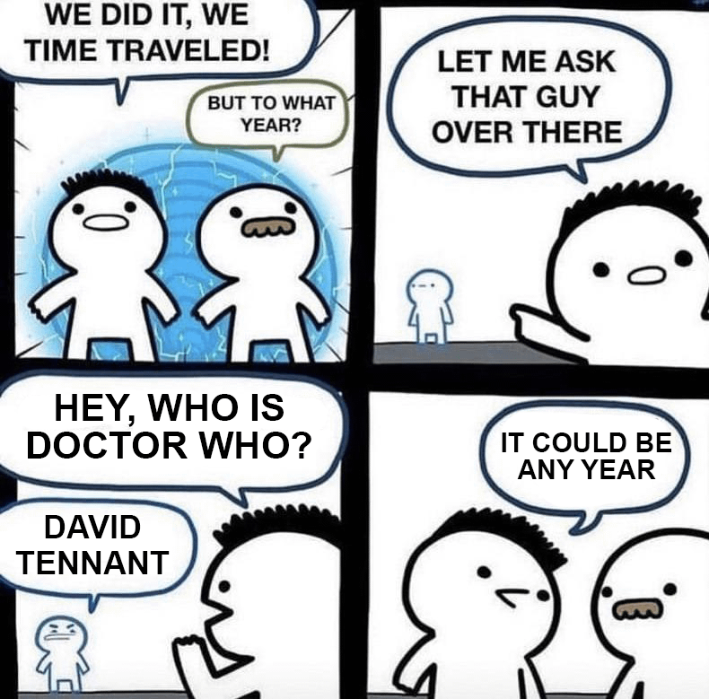 WE DID IT, WE TIME TRAVELED! BUT TO WHAT YEAR? LET ME ASK THAT GUY OVER THERE 0. HEY, WHO IS DOCTOR WHO? DAVID TENNANT IT COULD BE ANY YEAR