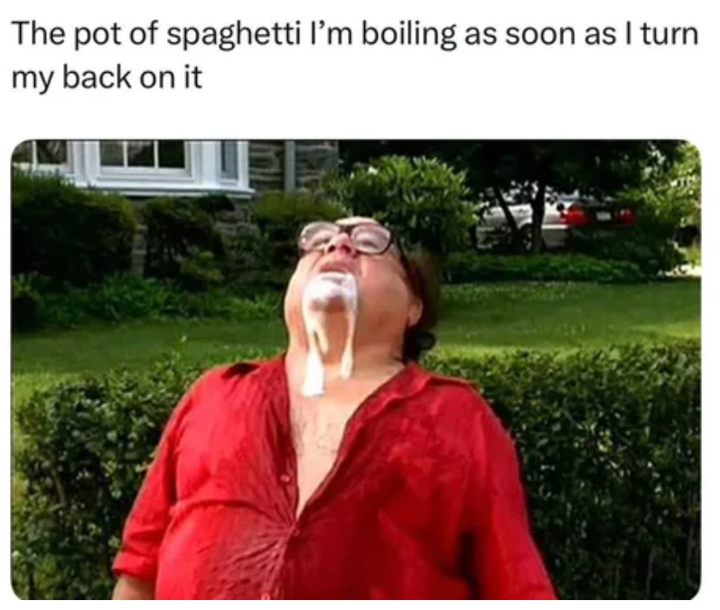 The pot of spaghetti I'm boiling as soon as I turn my back on it