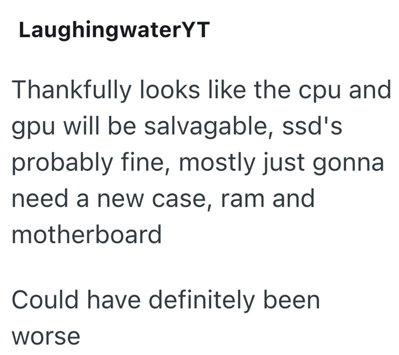 LaughingwaterYT Thankfully looks like the cpu and gpu will be salvagable, ssd's probably fine, mostly just gonna need a new case, ram and motherboard Could have definitely been worse