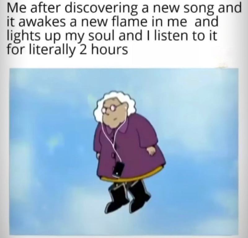 Me after discovering a new song and it awakes a new flame in me and lights up my soul and I listen to it for literally 2 hours