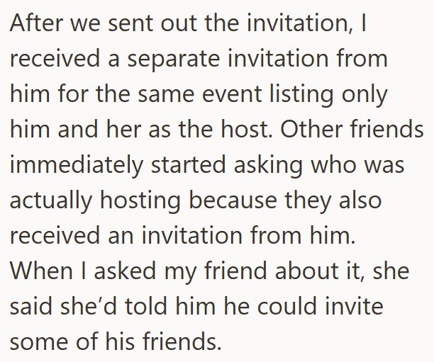 After we sent out the invitation, I received a separate invitation from him for the same event listing only him and her as the host. Other friends immediately started asking who was actually hosting because they also received an invitation from him. When I asked my friend about it, she said she'd told him he could invite some of his friends.