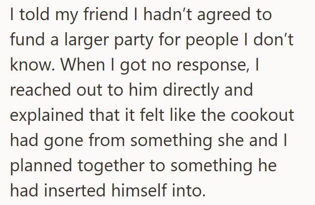 I told my friend I hadn't agreed to fund a larger party for people I don't know. When I got no response, I reached out to him directly and explained that it felt like the cookout had gone from something she and I planned together to something he had inserted himself into.