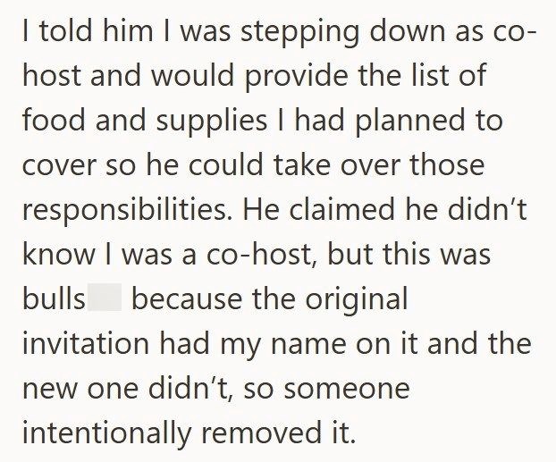 I told him I was stepping down as co- host and would provide the list of food and supplies I had planned to cover so he could take over those responsibilities. He claimed he didn't know I was a co-host, but this was bulls because the original invitation had my name on it and the new one didn't, so someone intentionally removed it.
