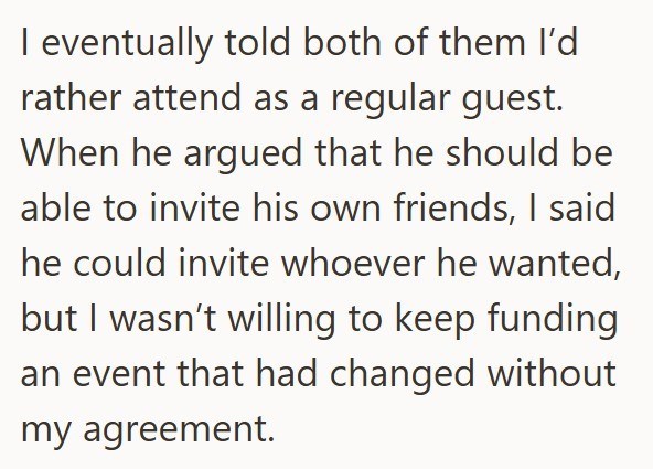 I eventually told both of them I'd rather attend as a regular guest. When he argued that he should be able to invite his own friends, I said he could invite whoever he wanted, but I wasn't willing to keep funding an event that had changed without my agreement.