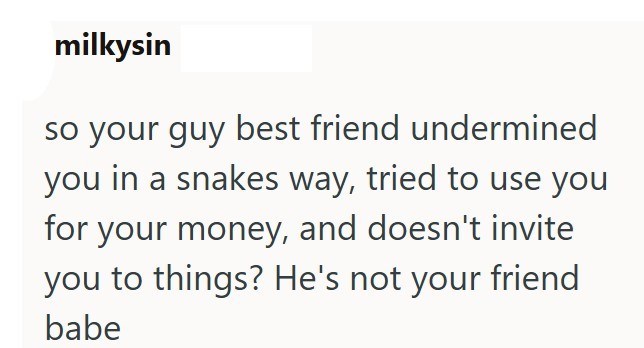 milkysin so your guy best friend undermined you in a snakes way, tried to use you for your money, and doesn't invite you to things? He's not your friend babe