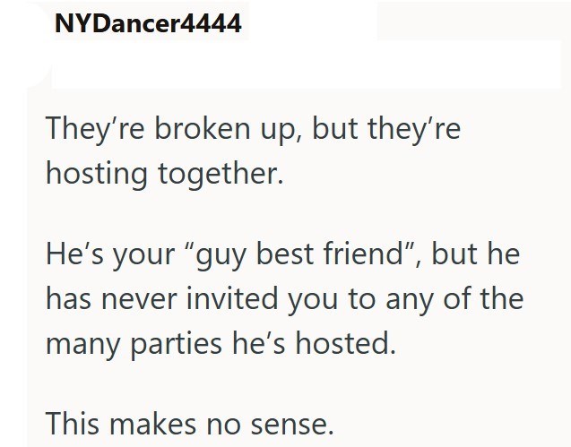 NYDancer4444 They're broken up, but they're hosting together. He's your "guy best friend", but he has never invited you to any of the many parties he's hosted. This makes no sense.
