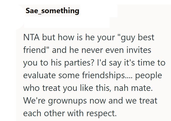 Sae_something NTA but how is he your "guy best friend" and he never even invites you to his parties? I'd say it's time to evaluate some friendships..... people who treat you like this, nah mate. We're grownups now and we treat each other with respect.