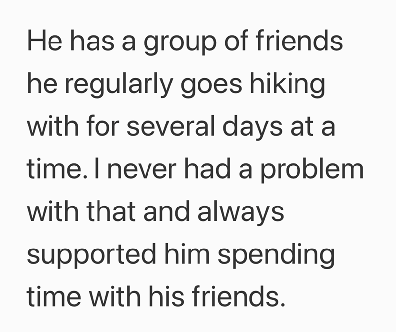 He has a group of friends he regularly goes hiking with for several days at a time. I never had a problem with that and always supported him spending time with his friends.