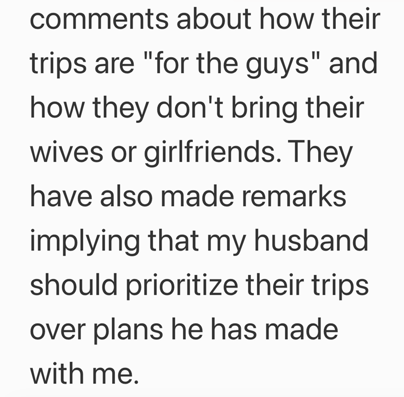 comments about how their trips are "for the guys" and how they don't bring their wives or girlfriends. They have also made remarks implying that my husband should prioritize their trips over plans he has made with me.