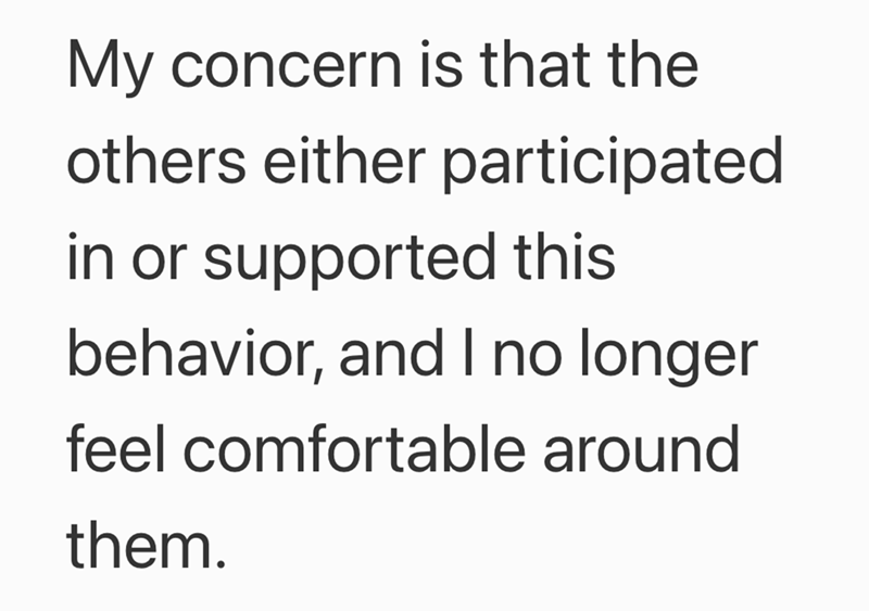 My concern is that the others either participated in or supported this behavior, and I no longer feel comfortable around them.