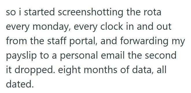 so i started screenshotting the rota every monday, every clock in and out from the staff portal, and forwarding my payslip to a personal email the second it dropped. eight months of data, all dated.