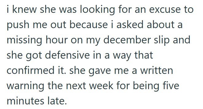i knew she was looking for an excuse to push me out because i asked about a missing hour on my december slip and she got defensive in a way that confirmed it. she gave me a written warning the next week for being five minutes late.
