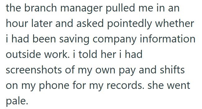 the branch manager pulled me in an hour later and asked pointedly whether i had been saving company information outside work. i told her i had screenshots of my own pay and shifts on my phone for my records. she went pale.