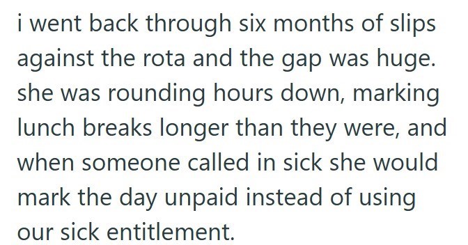 i went back through six months of slips against the rota and the gap was huge. she was rounding hours down, marking lunch breaks longer than they were, and when someone called in sick she would mark the day unpaid instead of using our sick entitlement.