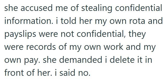 she accused me of stealing confidential information. i told her my own rota and payslips were not confidential, they were records of my own work and my own pay. she demanded i delete it in front of her. i said no.