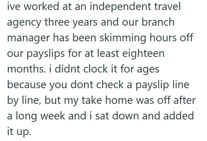 ive worked at an independent travel agency three years and our branch manager has been skimming hours off our payslips for at least eighteen months. i didnt clock it for ages because you dont check a payslip line by line, but my take home was off after a long week and i sat down and added it up.