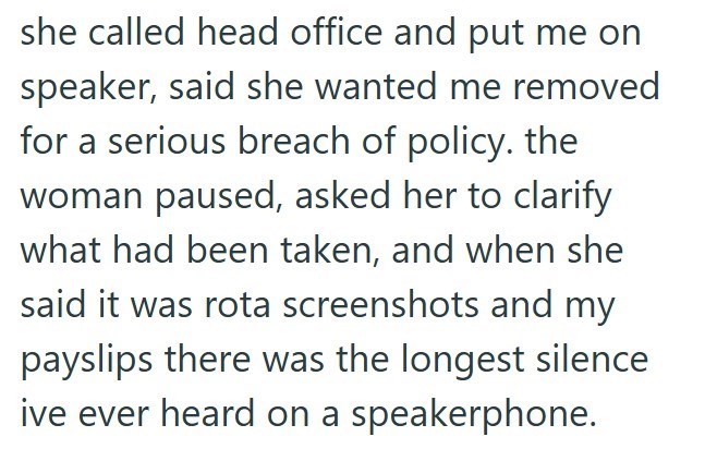 she called head office and put me on speaker, said she wanted me removed for a serious breach of policy. the woman paused, asked her to clarify what had been taken, and when she said it was rota screenshots and my payslips there was the longest silence ive ever heard on a speakerphone.