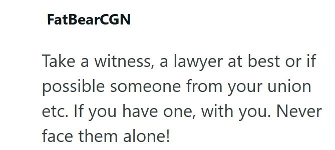 FatBearCGN Take a witness, a lawyer at best or if possible someone from your union etc. If you have one, with you. Never face them alone!