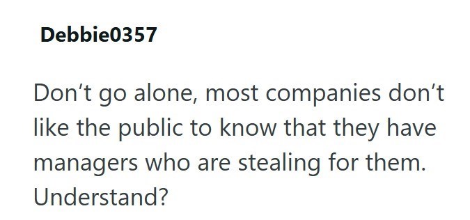 Debbie0357 Don't go alone, most companies don't like the public to know that they have managers who are stealing for them. Understand?