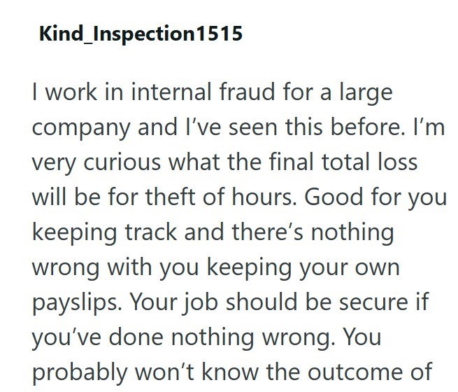 Kind_Inspection1515 I work in internal fraud for a large company and I've seen this before. I'm very curious what the final total loss will be for theft of hours. Good for you keeping track and there's nothing wrong with you keeping your own payslips. Your job should be secure if you've done nothing wrong. You probably won't know the outcome of