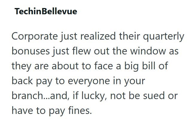 TechinBellevue Corporate just realized their quarterly bonuses just flew out the window as they are about to face a big bill of back pay to everyone in your branch...and, if lucky, not be sued or have to pay fines.