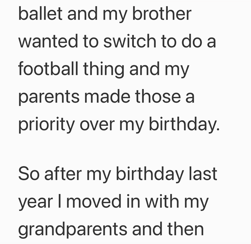 ballet and my brother wanted to switch to do a football thing and my parents made those a priority over my birthday. So after my birthday last year I moved in with my grandparents and then