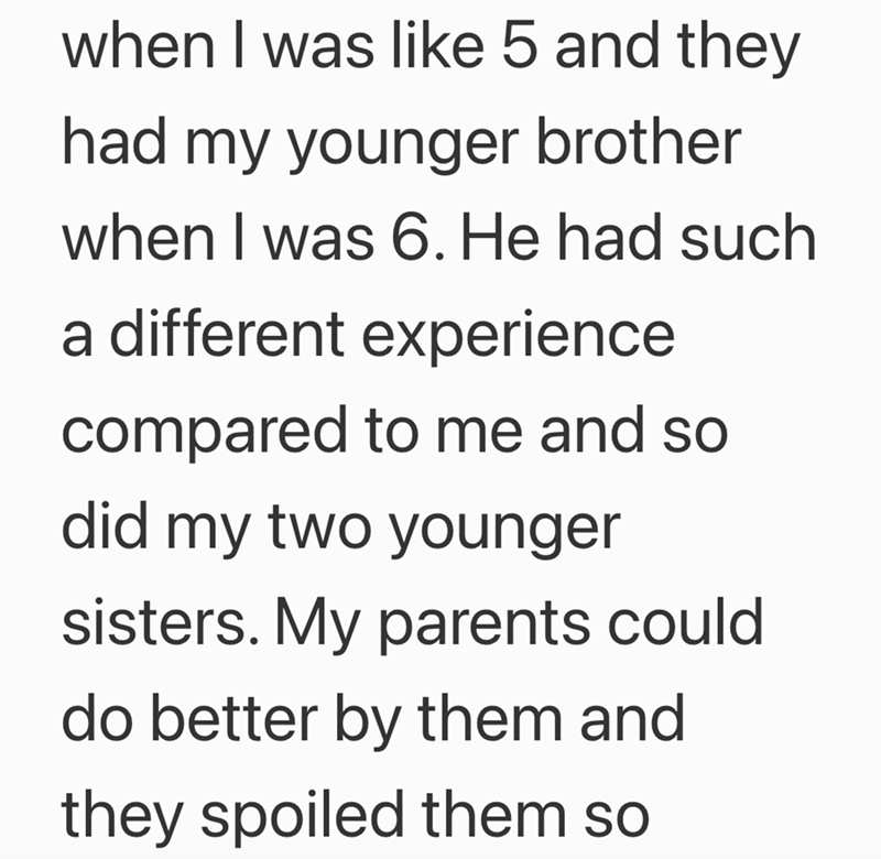 when I was like 5 and they had my younger brother when I was 6. He had such a different experience compared to me and so did my two younger sisters. My parents could do better by them and they spoiled them so