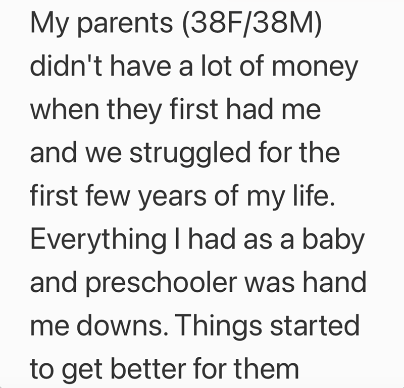 My parents (38F/38M) didn't have a lot of money when they first had me and we struggled for the first few years of my life. Everything I had as a baby and preschooler was hand me downs. Things started to get better for them