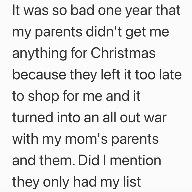 It was so bad one year that my parents didn't get me anything for Christmas because they left it too late to shop for me and it turned into an all out war with my mom's parents. and them. Did I mention they only had my list