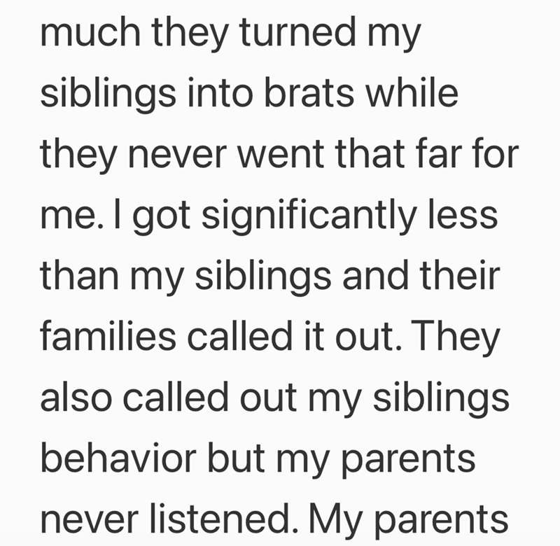 much they turned my siblings into brats while they never went that far for me. I got significantly less than my siblings and their families called it out. They also called out my siblings behavior but my parents never listened. My parents