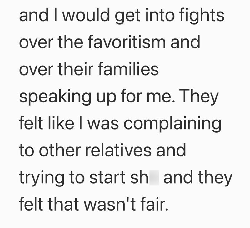 and I would get into fights over the favoritism and over their families speaking up for me. They felt like I was complaining to other relatives and trying to start sh and they felt that wasn't fair.