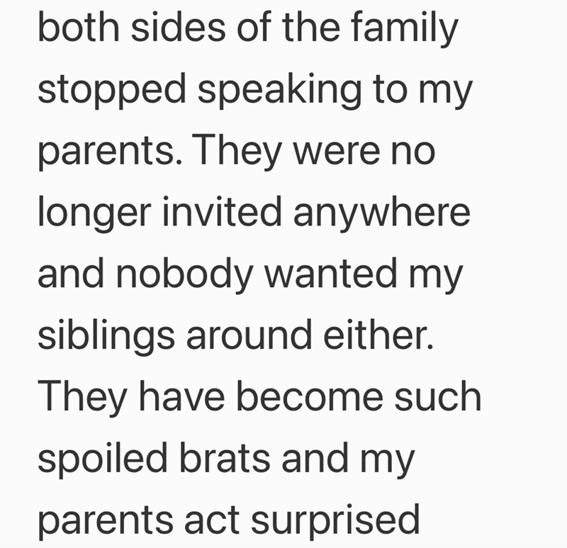 both sides of the family stopped speaking to my parents. They were no longer invited anywhere and nobody wanted my siblings around either. They have become such spoiled brats and my parents act surprised