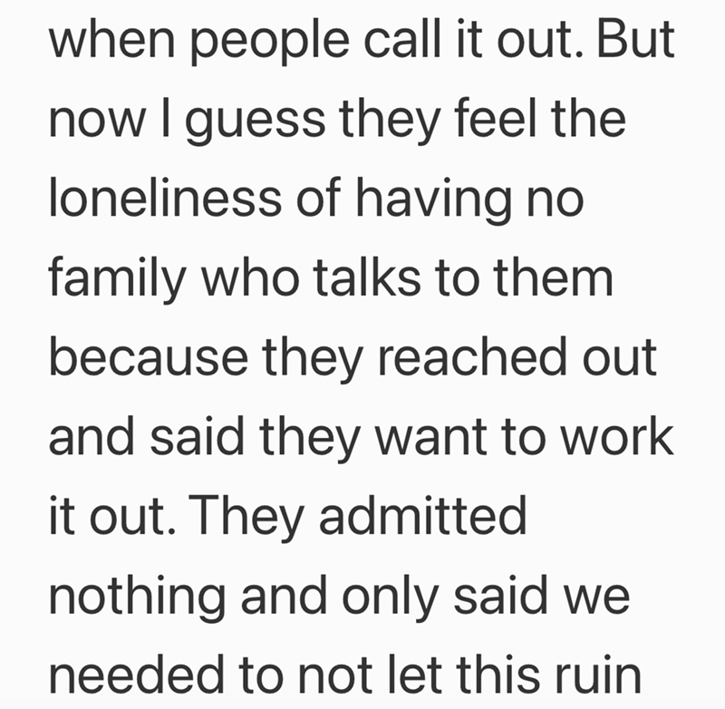when people call it out. But now I guess they feel the loneliness of having no family who talks to them because they reached out and said they want to work it out. They admitted nothing and only said we needed to not let this ruin