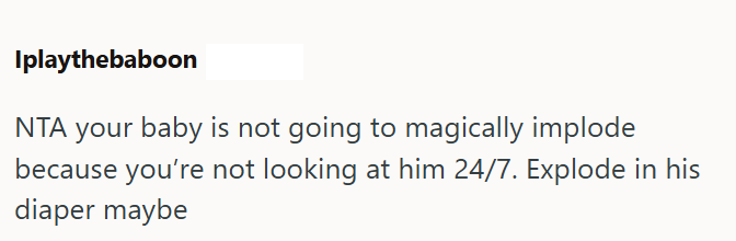 Iplaythebaboon NTA your baby is not going to magically implode because you're not looking at him 24/7. Explode in his diaper maybe