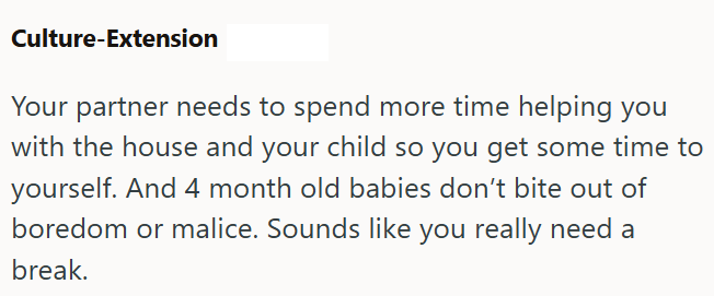 Culture-Extension Your partner needs to spend more time helping you with the house and your child so you get some time to yourself. And 4 month old babies don't bite out of boredom or malice. Sounds like you really need a break.