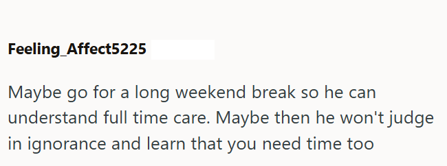 Feeling Affect5225 Maybe go for a long weekend break so he can understand full time care. Maybe then he won't judge in ignorance and learn that you need time too