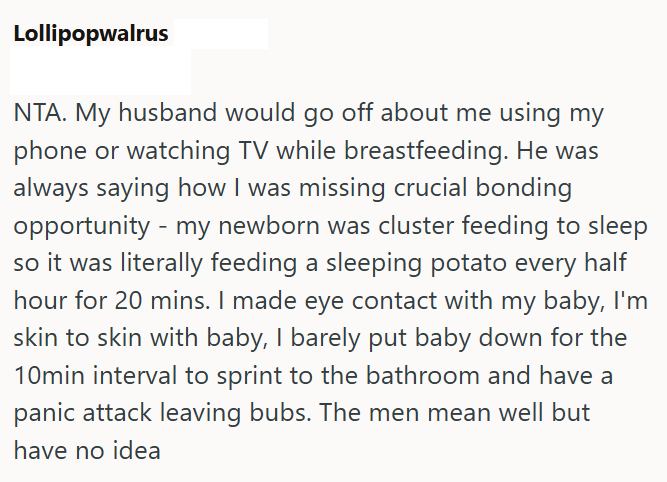 Lollipopwalrus NTA. My husband would go off about me using my phone or watching TV while breastfeeding. He was always saying how I was missing crucial bonding opportunity - my newborn was cluster feeding to sleep so it was literally feeding a sleeping potato every half hour for 20 mins. I made eye contact with my baby, I'm skin to skin with baby, I barely put baby down for the 10min interval to sprint to the bathroom and have a panic attack leaving bubs. The men mean well but have no idea