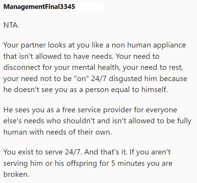 ManagementFinal3345 NTA. Your partner looks at you like a non human appliance that isn't allowed to have needs. Your need to disconnect for your mental health, your need to rest, your need not to be "on" 24/7 disgusted him because he doesn't see you as a person equal to himself. He sees you as a free service provider for everyone else's needs who shouldn't and isn't allowed to be fully human with needs of their own. You exist to serve 24/7. And that's it. If you aren't serving him or his offspri