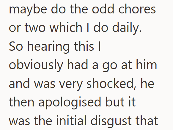 maybe do the odd chores or two which I do daily. So hearing this I obviously had a go at him and was very shocked, he then apologised but it was the initial disgust that