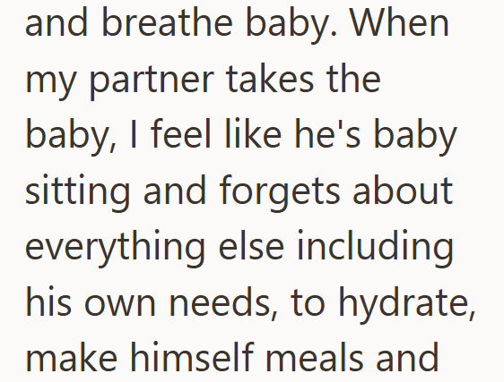 and breathe baby. When my partner takes the baby, I feel like he's baby sitting and forgets about everything else including his own needs, to hydrate, make himself meals and