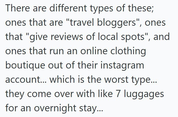 There are different types of these; ones that are "travel bloggers", ones that "give reviews of local spots", and ones that run an online clothing boutique out of their instagram account... which is the worst type... they come over with like 7 luggages for an overnight stay...