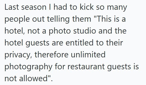 Last season I had to kick so many people out telling them "This is a hotel, not a photo studio and the hotel guests are entitled to their privacy, therefore unlimited photography for restaurant guests is not allowed".