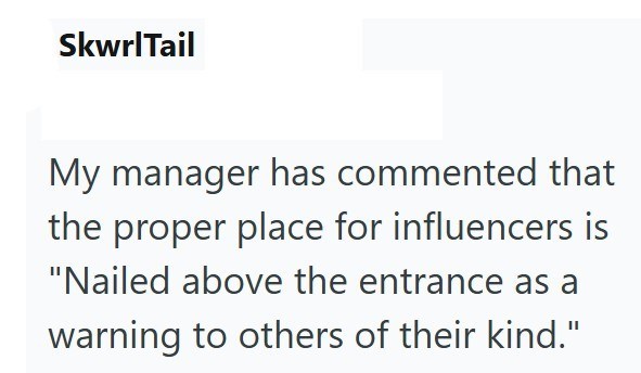 SkwrlTail My manager has commented that the proper place for influencers is "Nailed above the entrance as a warning to others of their kind."