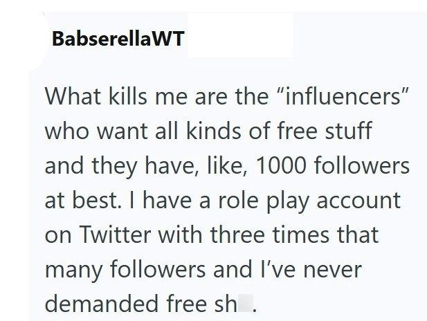 BabserellaWT What kills me are the "influencers" who want all kinds of free stuff and they have, like, 1000 followers at best. I have a role play account on Twitter with three times that many followers and I've never demanded free sh.
