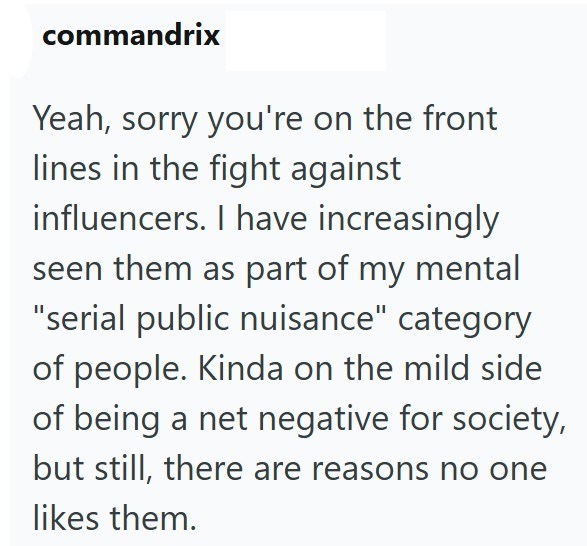 commandrix Yeah, sorry you're on the front lines in the fight against influencers. I have increasingly seen them as part of my mental "serial public nuisance" category of people. Kinda on the mild side of being a net negative for society, but still, there are reasons no one likes them.