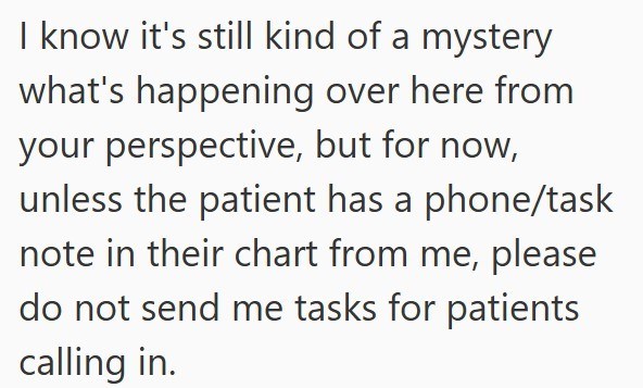 I know it's still kind of a mystery what's happening over here from your perspective, but for now, unless the patient has a phone/task note in their chart from me, please do not send me tasks for patients calling in.